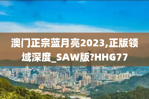 澳门正宗蓝月亮2023,正版领域深度_SAW版?HHG77