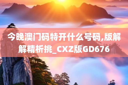 今晚澳门码特开什么号码,版解解精析挑_CXZ版GD676