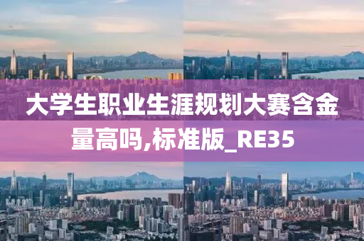 大学生职业生涯规划大赛含金量高吗,标准版_RE35