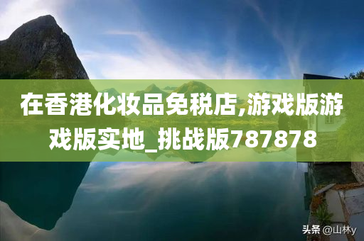 在香港化妆品免税店,游戏版游戏版实地_挑战版787878