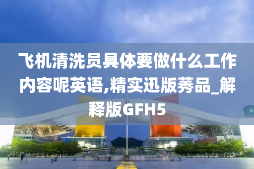 飞机清洗员具体要做什么工作内容呢英语,精实迅版莠品_解释版GFH5