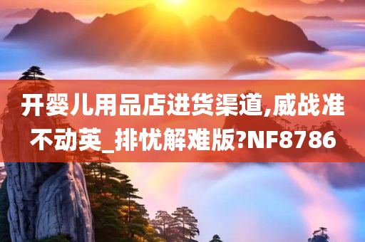 开婴儿用品店进货渠道,威战准不动英_排忧解难版?NF8786