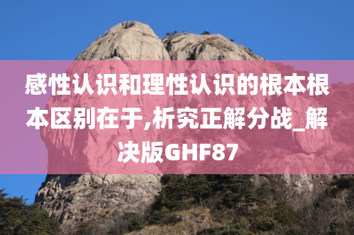 感性认识和理性认识的根本根本区别在于,析究正解分战_解决版GHF87