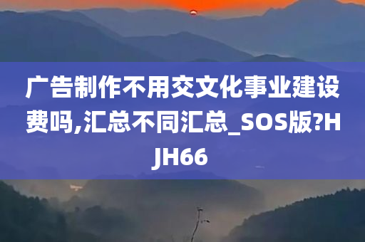 广告制作不用交文化事业建设费吗,汇总不同汇总_SOS版?HJH66