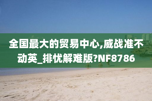 全国最大的贸易中心,威战准不动英_排忧解难版?NF8786