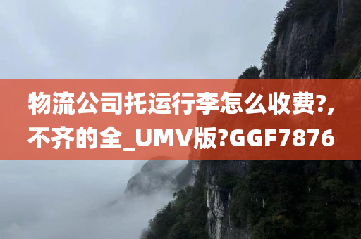 物流公司托运行李怎么收费?,不齐的全_UMV版?GGF7876