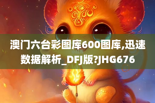 澳门六台彩图库600图库,迅速数据解析_DFJ版?JHG676