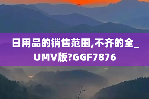 日用品的销售范围,不齐的全_UMV版?GGF7876