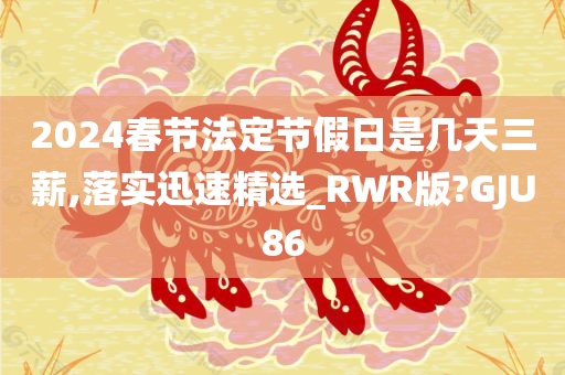 2024春节法定节假日是几天三薪,落实迅速精选_RWR版?GJU86