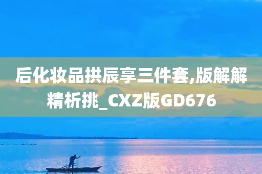 后化妆品拱辰享三件套,版解解精析挑_CXZ版GD676