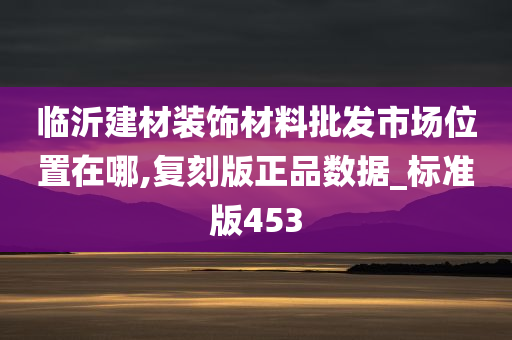 临沂建材装饰材料批发市场位置在哪,复刻版正品数据_标准版453