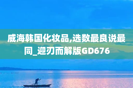 威海韩国化妆品,选数最良说最同_迎刃而解版GD676