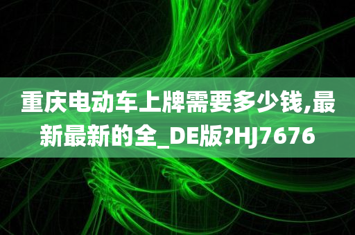 重庆电动车上牌需要多少钱,最新最新的全_DE版?HJ7676