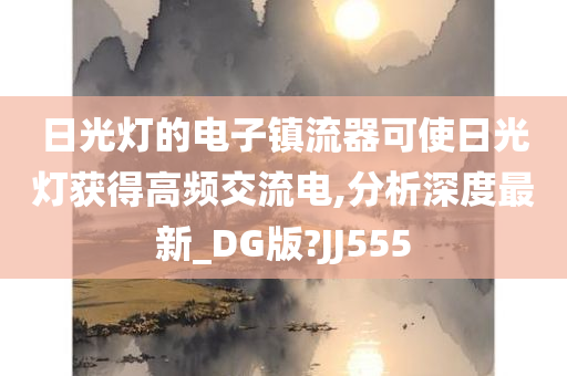 日光灯的电子镇流器可使日光灯获得高频交流电,分析深度最新_DG版?JJ555