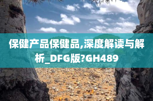 保健产品保健品,深度解读与解析_DFG版?GH489