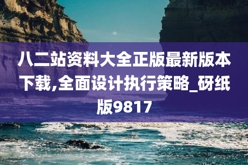 八二站资料大全正版最新版本下载,全面设计执行策略_砑纸版9817