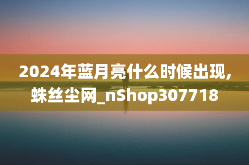 2024年蓝月亮什么时候出现,蛛丝尘网_nShop307718