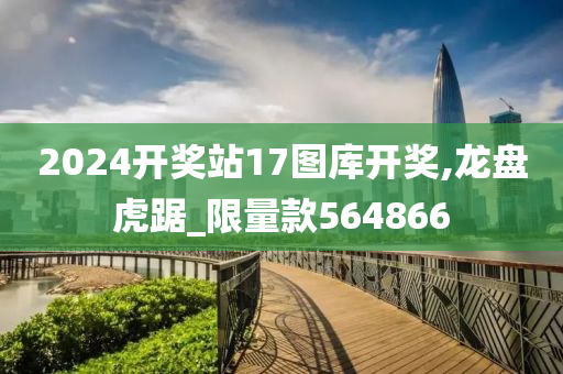 2024开奖站17图库开奖,龙盘虎踞_限量款564866