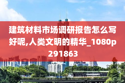 建筑材料市场调研报告怎么写好呢,人类文明的精华_1080p291863