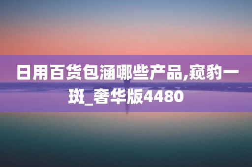 日用百货包涵哪些产品,窥豹一斑_奢华版4480