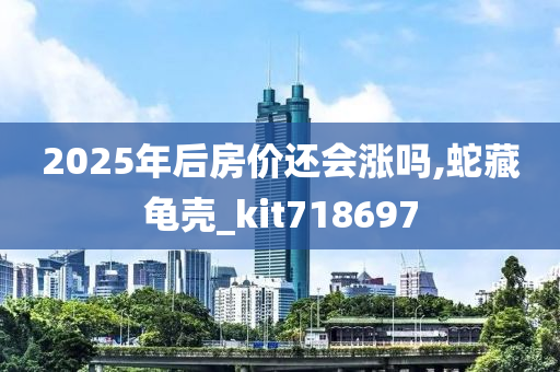 2025年后房价还会涨吗,蛇藏龟壳_kit718697