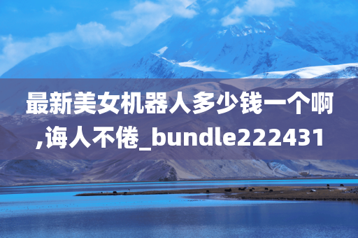 最新美女机器人多少钱一个啊,诲人不倦_bundle222431