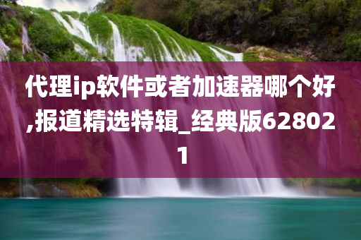 代理ip软件或者加速器哪个好,报道精选特辑_经典版628021