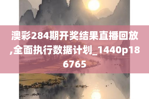 澳彩284期开奖结果直播回放,全面执行数据计划_1440p186765