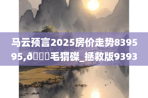 马云预言2025房价走势839595,🐎毛猬磔_拯救版9393