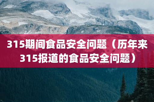 315期间食品安全问题（历年来315报道的食品安全问题）