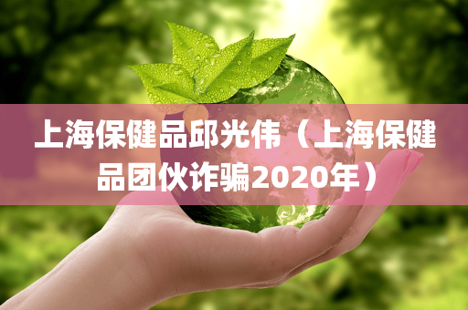 上海保健品邱光伟（上海保健品团伙诈骗2020年）