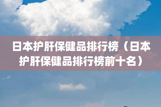 日本护肝保健品排行榜（日本护肝保健品排行榜前十名）