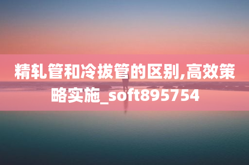 精轧管和冷拔管的区别,高效策略实施_soft895754