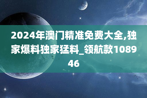 2024年澳门精准免费大全,独家爆料独家猛料_领航款108946