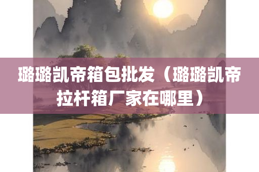 璐璐凯帝箱包批发（璐璐凯帝拉杆箱厂家在哪里）