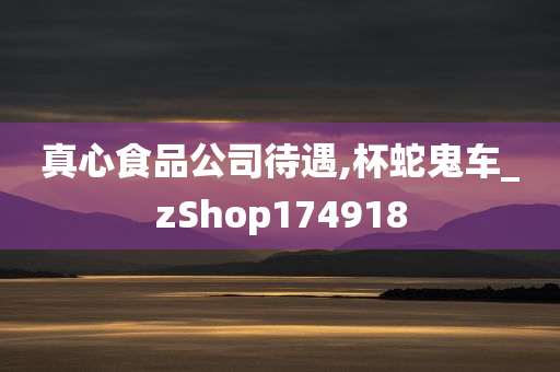 真心食品公司待遇,杯蛇鬼车_zShop174918