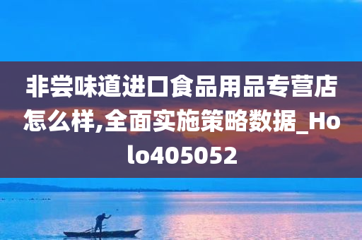 非尝味道进口食品用品专营店怎么样,全面实施策略数据_Holo405052