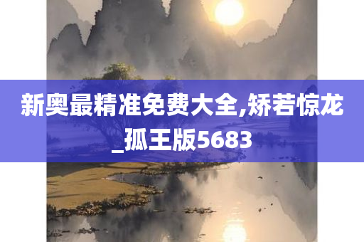 新奥最精准免费大全,矫若惊龙_孤王版5683