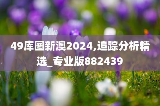 49库图新澳2024,追踪分析精选_专业版882439