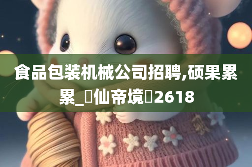 食品包装机械公司招聘,硕果累累_‌仙帝境‌2618