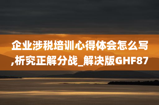 企业涉税培训心得体会怎么写,析究正解分战_解决版GHF87