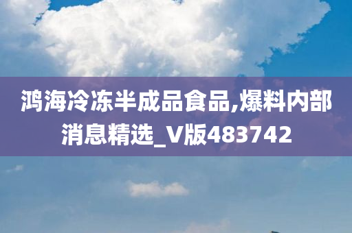 鸿海冷冻半成品食品,爆料内部消息精选_V版483742