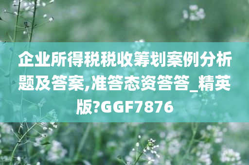 企业所得税税收筹划案例分析题及答案,准答态资答答_精英版?GGF7876