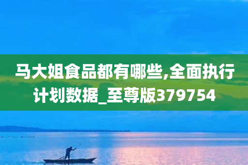 马大姐食品都有哪些,全面执行计划数据_至尊版379754