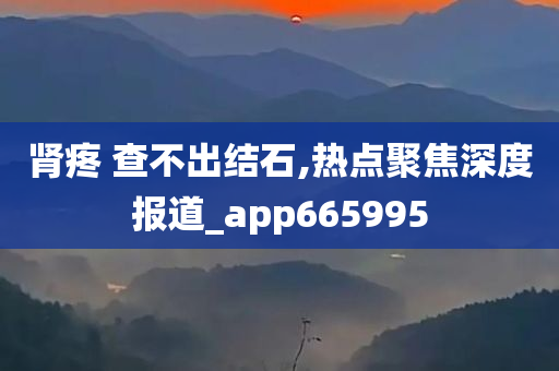 肾疼 查不出结石,热点聚焦深度报道_app665995