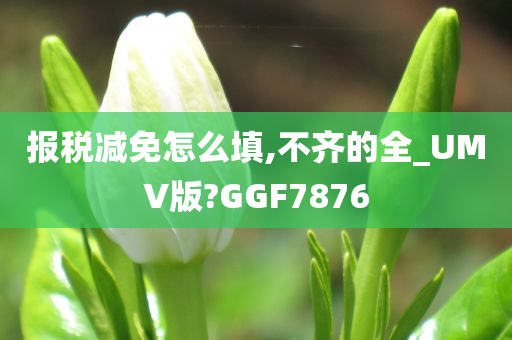 报税减免怎么填,不齐的全_UMV版?GGF7876