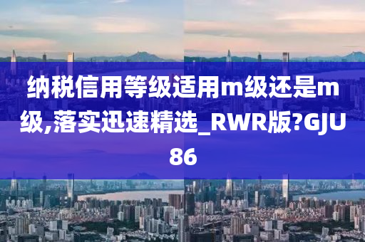 纳税信用等级适用m级还是m级,落实迅速精选_RWR版?GJU86