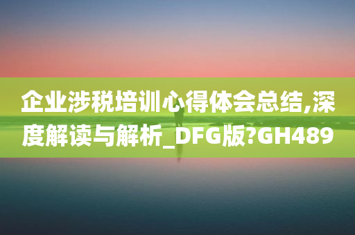 企业涉税培训心得体会总结,深度解读与解析_DFG版?GH489