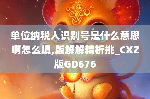 单位纳税人识别号是什么意思啊怎么填,版解解精析挑_CXZ版GD676