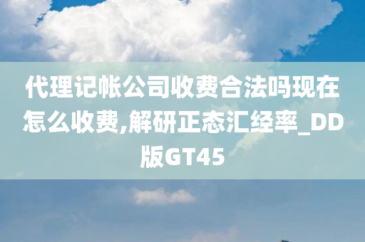 代理记帐公司收费合法吗现在怎么收费,解研正态汇经率_DD版GT45